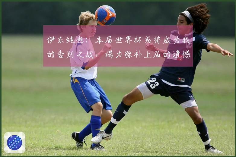 伊东纯也：本届世界杯或将成为我的告别之战，竭力弥补上届的遗憾