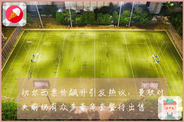 切尔西票价飙升引发热议，曼联对决前仍有众多豪华套餐待出售
