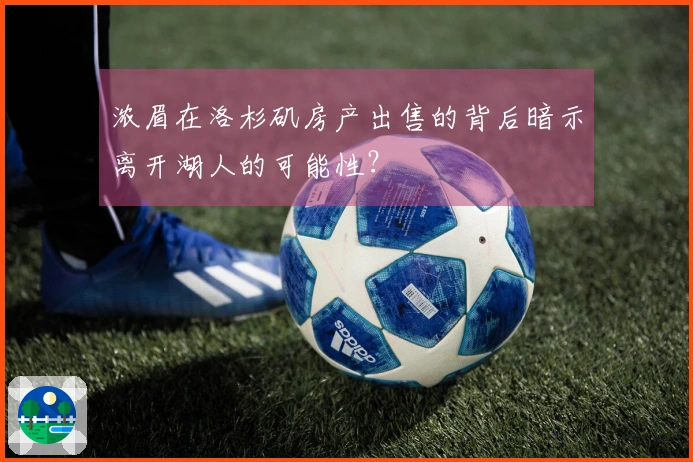 浓眉在洛杉矶房产出售的背后暗示离开湖人的可能性？