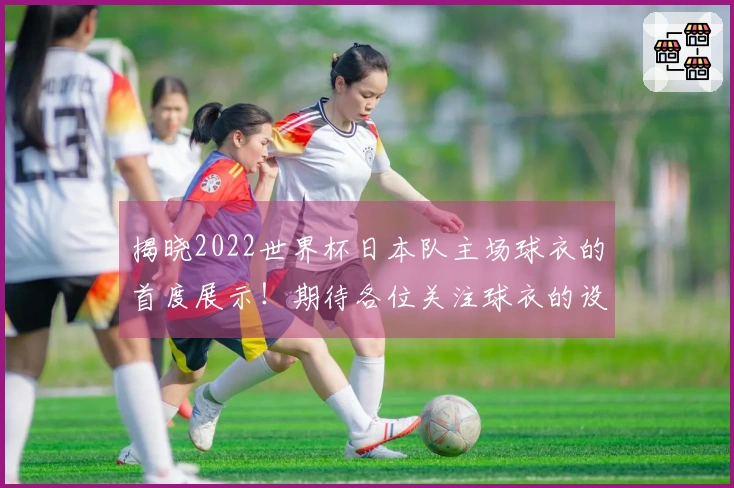 揭晓2022世界杯日本队主场球衣的首度展示！期待各位关注球衣的设计与质感