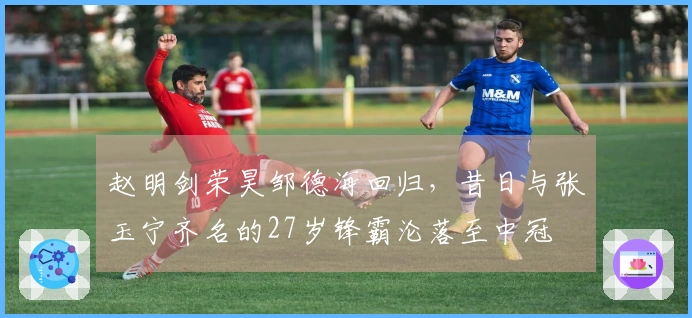 赵明剑荣昊邹德海回归，昔日与张玉宁齐名的27岁锋霸沦落至中冠