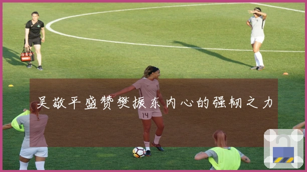 吴敬平盛赞樊振东内心的强韧之力