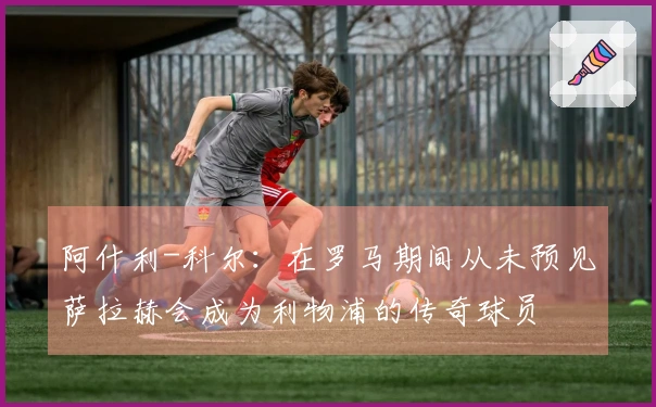 阿什利-科尔：在罗马期间从未预见萨拉赫会成为利物浦的传奇球员