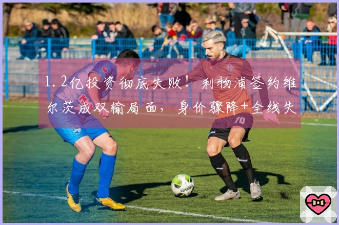 1.2亿投资彻底失败！利物浦签约维尔茨成双输局面，身价骤降+全线失利