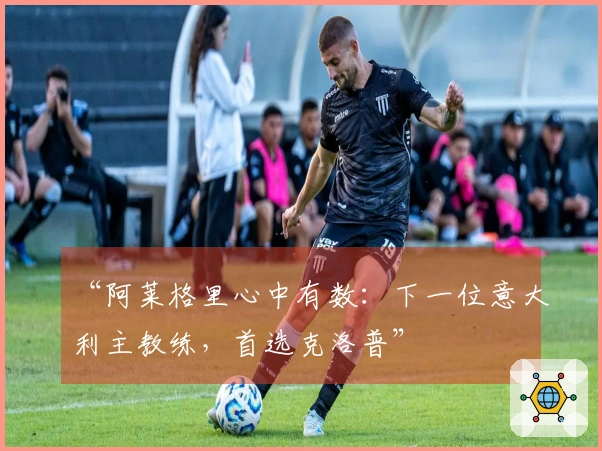 “阿莱格里心中有数：下一位意大利主教练，首选克洛普”