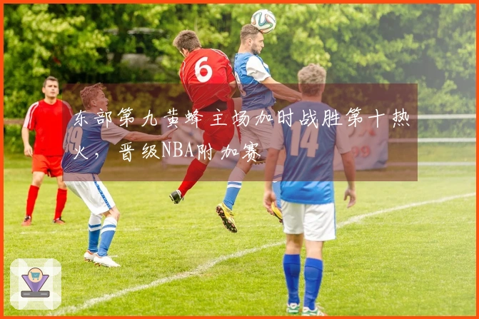 东部第九黄蜂主场加时战胜第十热火，晋级NBA附加赛