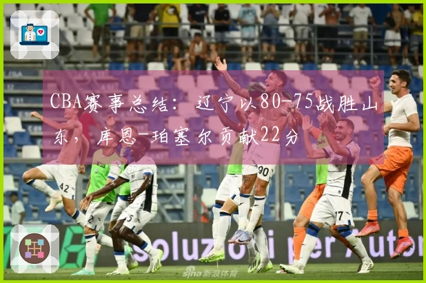 CBA赛事总结：辽宁以80-75战胜山东，库恩-珀塞尔贡献22分