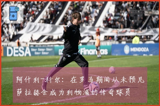 阿什利-科尔：在罗马期间从未预见萨拉赫会成为利物浦的传奇球员