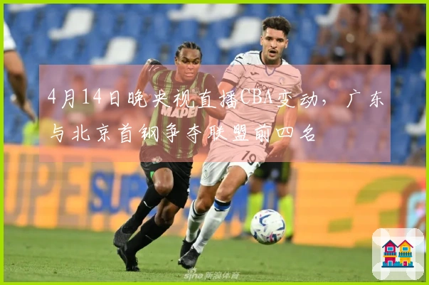 4月14日晚央视直播CBA变动，广东与北京首钢争夺联盟前四名