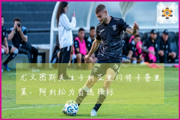 尤文图斯关注卡利亚里门将卡普里莱，阿利松为首选目标