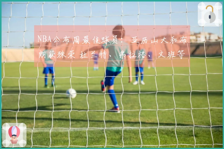 NBA公布周最佳球员：亚历山大和布朗获殊荣 杜兰特、弗拉格、文班等入围提名