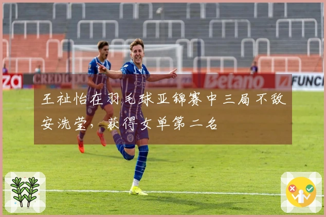 王祉怡在羽毛球亚锦赛中三局不敌安洗莹，获得女单第二名