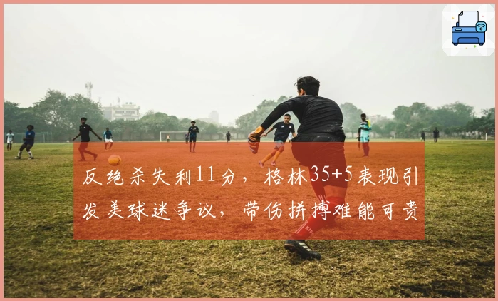 反绝杀失利11分，格林35+5表现引发美球迷争议，带伤拼搏难能可贵