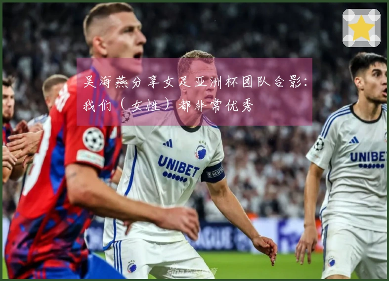 吴海燕分享女足亚洲杯团队合影：我们（女性）都非常优秀