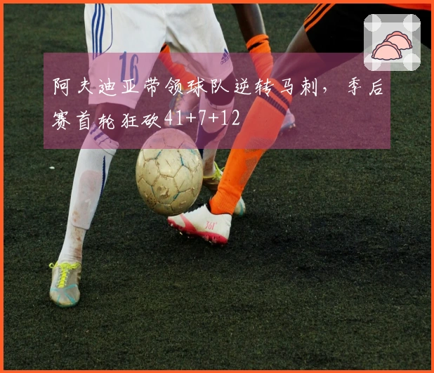 阿夫迪亚带领球队逆转马刺，季后赛首轮狂砍41+7+12