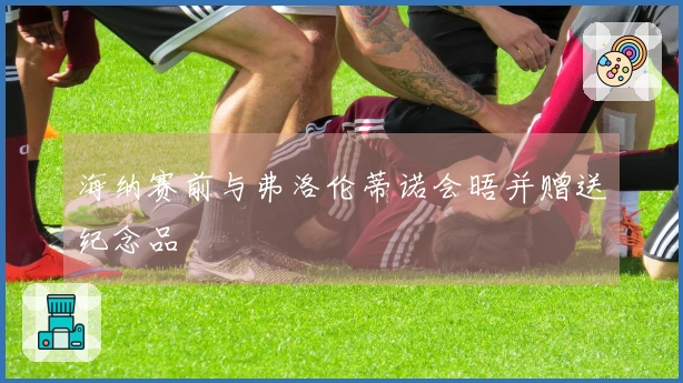 海纳赛前与弗洛伦蒂诺会晤并赠送纪念品