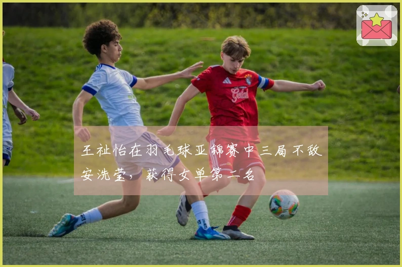 王祉怡在羽毛球亚锦赛中三局不敌安洗莹，获得女单第二名