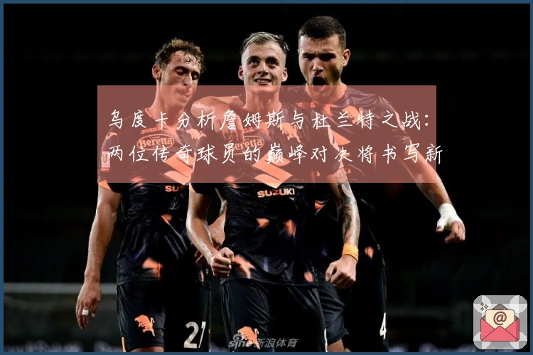 乌度卡分析詹姆斯与杜兰特之战：两位传奇球员的巅峰对决将书写新篇章