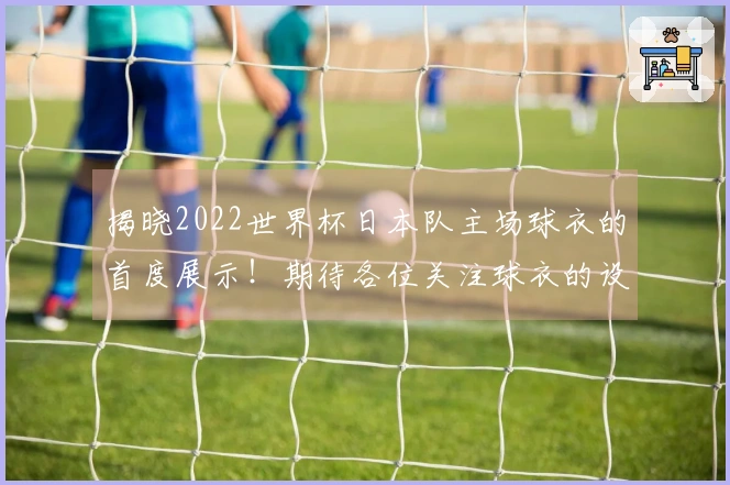 揭晓2022世界杯日本队主场球衣的首度展示！期待各位关注球衣的设计与质感