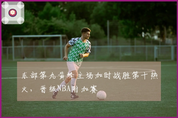东部第九黄蜂主场加时战胜第十热火，晋级NBA附加赛