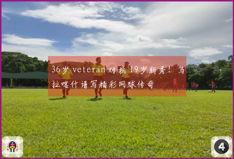 36岁 veteran 对抗 19岁新秀！马拉喀什谱写精彩网球传奇