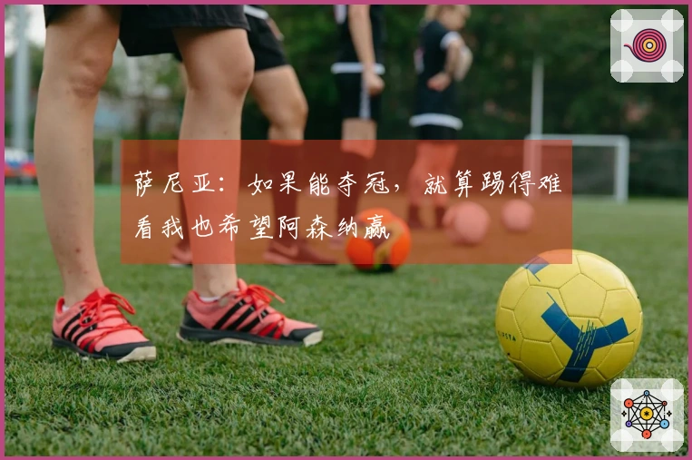 萨尼亚：如果能夺冠，就算踢得难看我也希望阿森纳赢