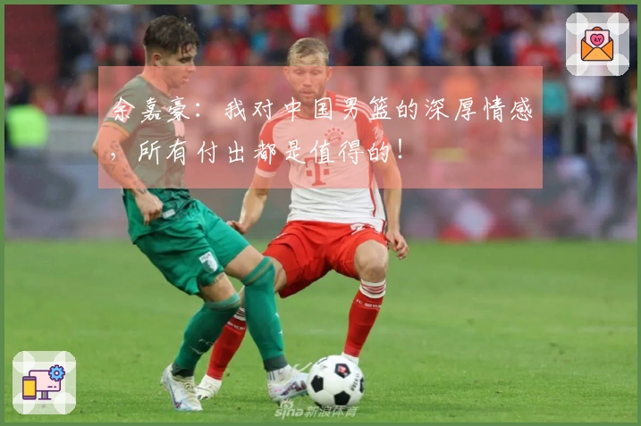 余嘉豪：我对中国男篮的深厚情感，所有付出都是值得的！