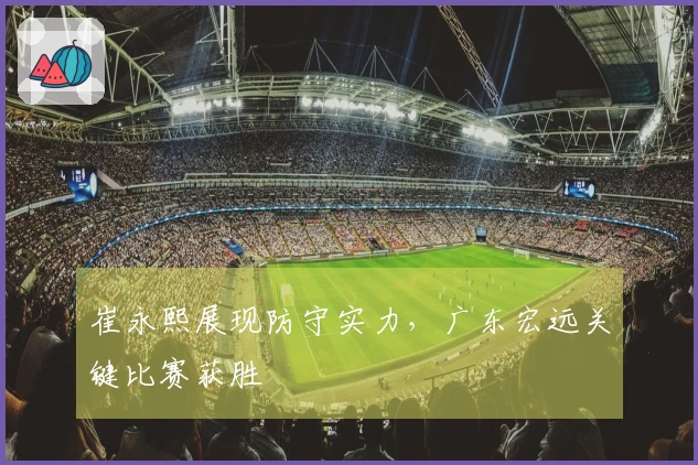 崔永熙展现防守实力，广东宏远关键比赛获胜