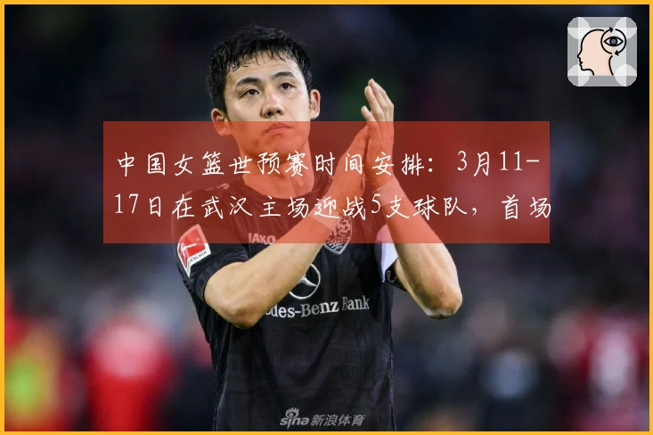中国女篮世预赛时间安排：3月11-17日在武汉主场迎战5支球队，首场对阵马里，最后一战迎战巴西