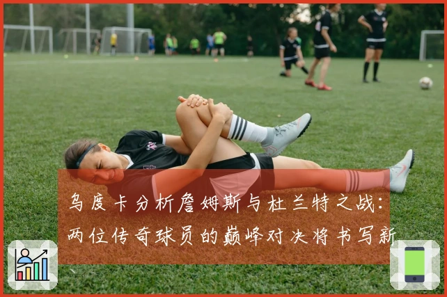 乌度卡分析詹姆斯与杜兰特之战：两位传奇球员的巅峰对决将书写新篇章