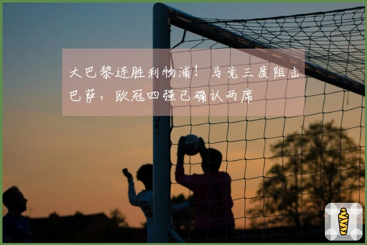 大巴黎连胜利物浦！马竞三度阻击巴萨，欧冠四强已确认两席