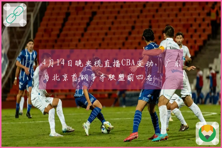 4月14日晚央视直播CBA变动，广东与北京首钢争夺联盟前四名