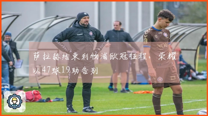 萨拉赫结束利物浦欧冠征程，荣耀以47球19助告别