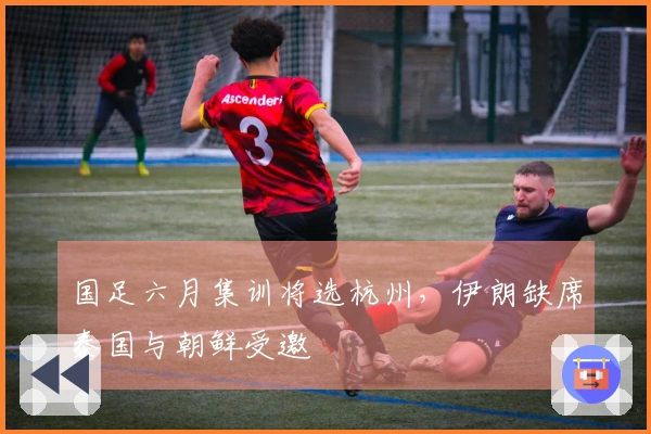 国足六月集训将选杭州，伊朗缺席泰国与朝鲜受邀