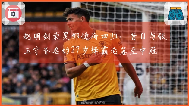 赵明剑荣昊邹德海回归，昔日与张玉宁齐名的27岁锋霸沦落至中冠