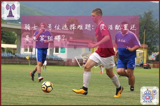骑士三号位选择难题：灵活配置还是决策阻碍？