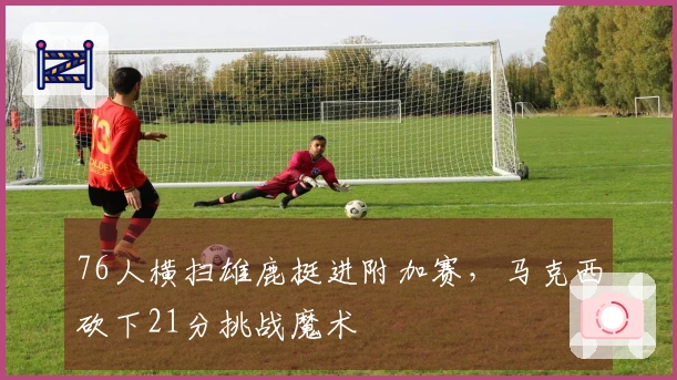 76人横扫雄鹿挺进附加赛，马克西砍下21分挑战魔术