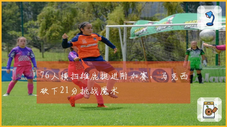 76人横扫雄鹿挺进附加赛，马克西砍下21分挑战魔术