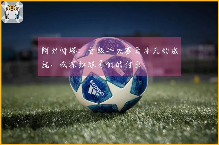 阿尔特塔：晋级半决赛是非凡的成就，我深知球员们的付出