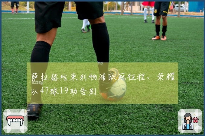 萨拉赫结束利物浦欧冠征程，荣耀以47球19助告别